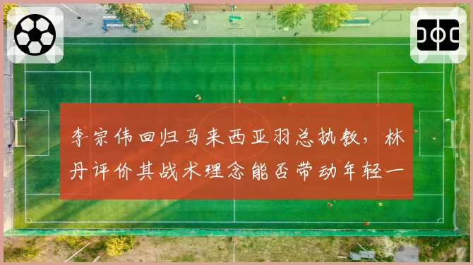 李宗伟回归马来西亚羽总执教，林丹评价其战术理念能否带动年轻一代
