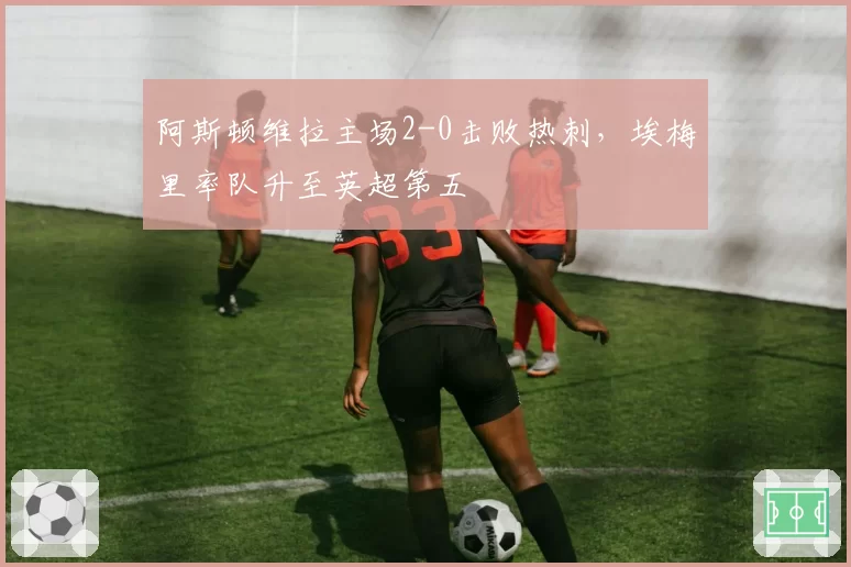 阿斯顿维拉主场2-0击败热刺，埃梅里率队升至英超第五