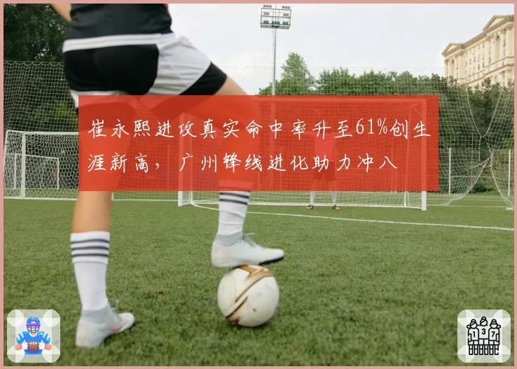 崔永熙进攻真实命中率升至61%创生涯新高，广州锋线进化助力冲八