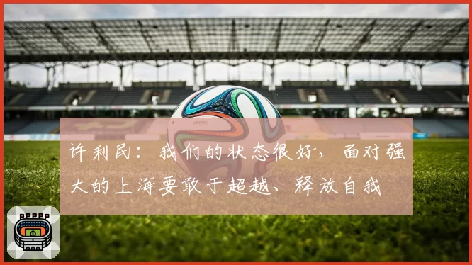 许利民：我们的状态很好，面对强大的上海要敢于超越、释放自我