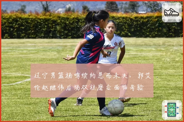 辽宁男篮杨鸣续约悬而未决，郭艾伦赵继伟后场双核磨合面临考验