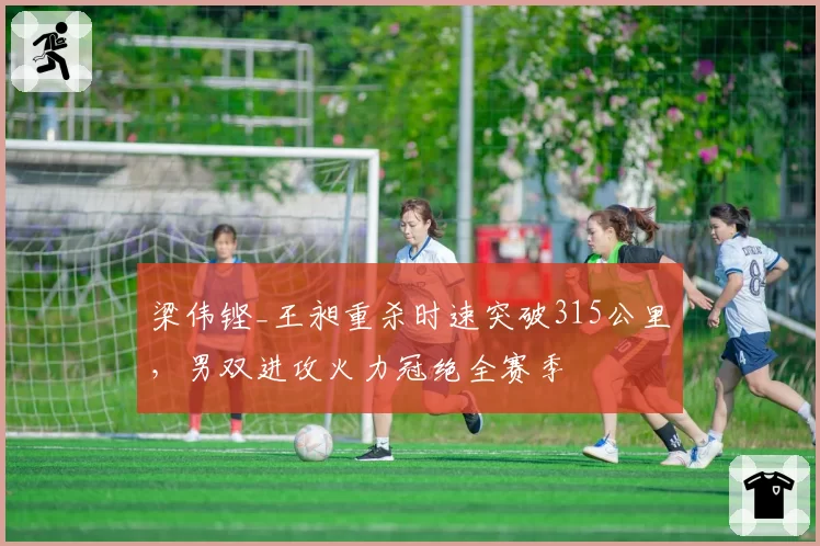 梁伟铿_王昶重杀时速突破315公里，男双进攻火力冠绝全赛季