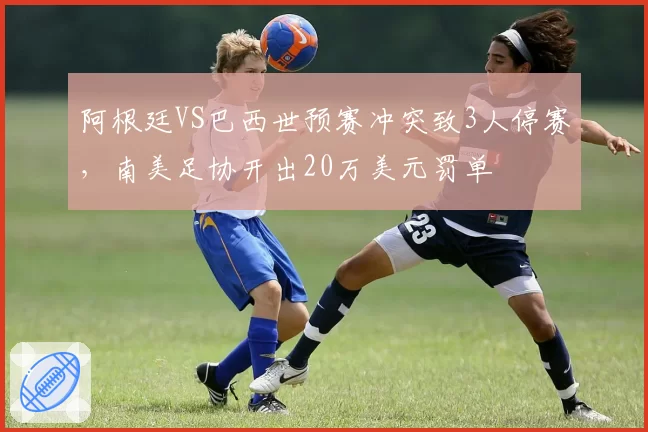 阿根廷VS巴西世预赛冲突致3人停赛，南美足协开出20万美元罚单