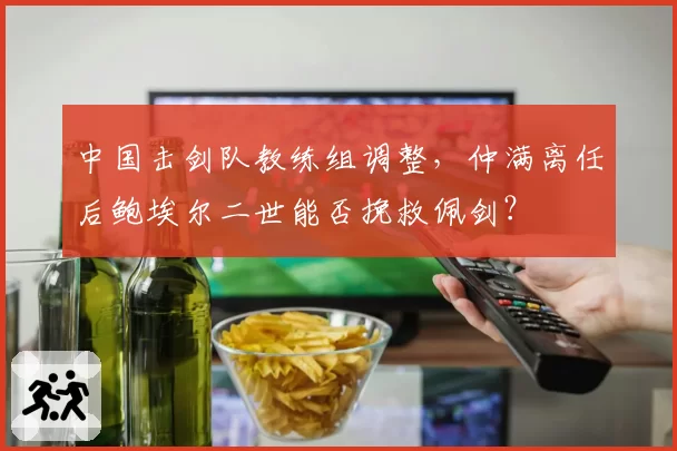 中国击剑队教练组调整,仲满离任后鲍埃尔二世能否挽救佩剑?