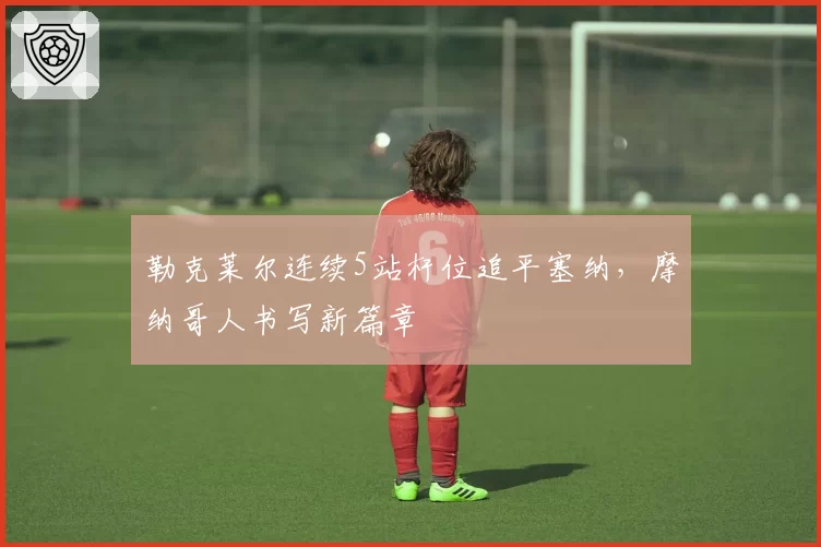 勒克莱尔连续5站杆位追平塞纳，摩纳哥人书写新篇章