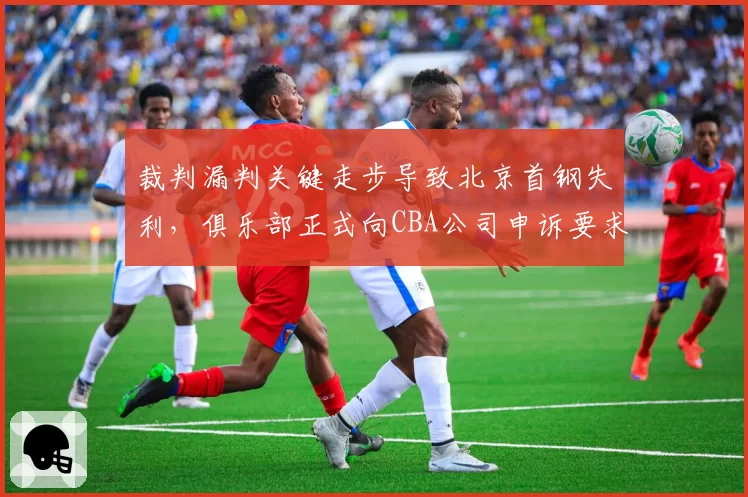 裁判漏判关键走步导致北京首钢失利，俱乐部正式向CBA公司申诉要求重赛