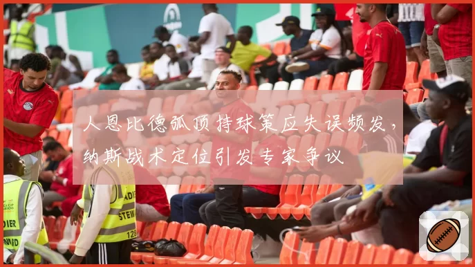 人恩比德弧顶持球策应失误频发，纳斯战术定位引发专家争议