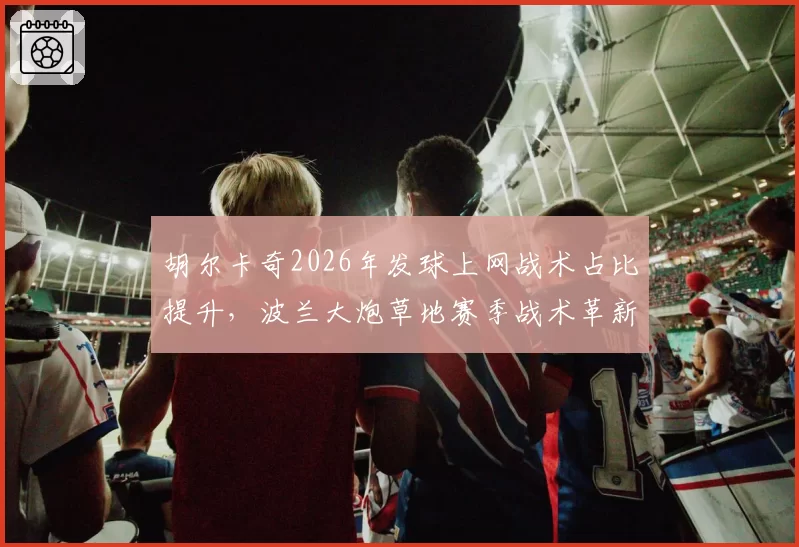 胡尔卡奇2026年发球上网战术占比提升，波兰大炮草地赛季战术革新能否突破？