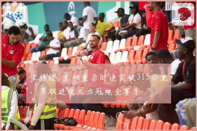 梁伟铿_王昶重杀时速突破315公里，男双进攻火力冠绝全赛季