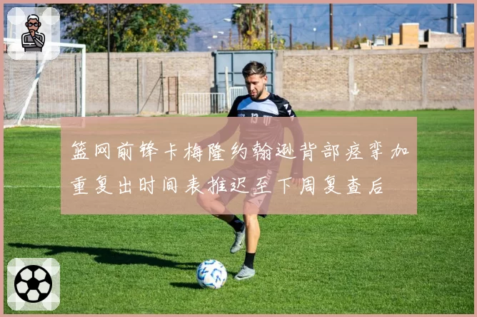 篮网前锋卡梅隆约翰逊背部痉挛加重复出时间表推迟至下周复查后