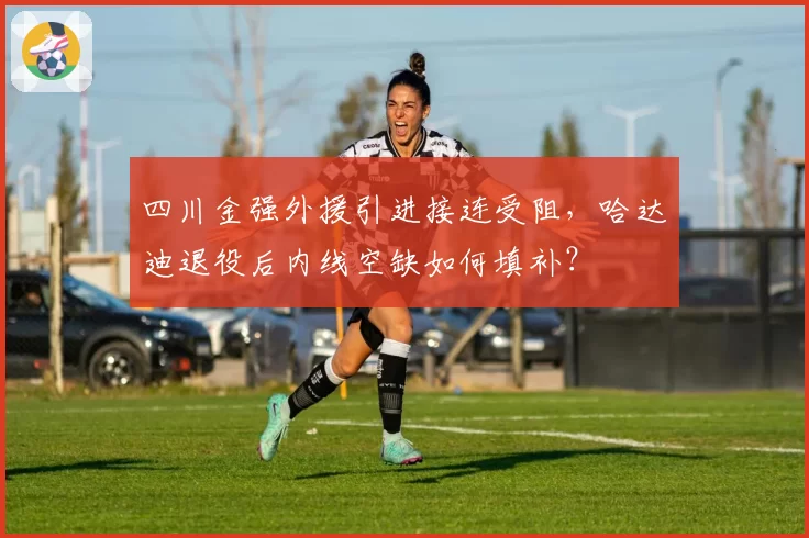 四川金强外援引进接连受阻，哈达迪退役后内线空缺如何填补？